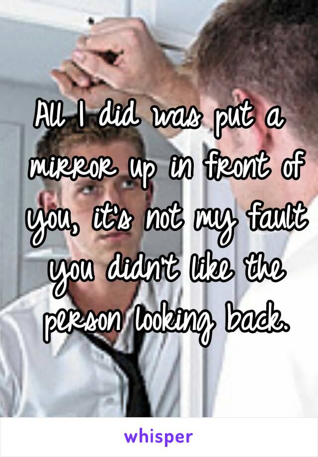 All I did was put a mirror up in front of you, it's not my fault you didn't like the person looking back.