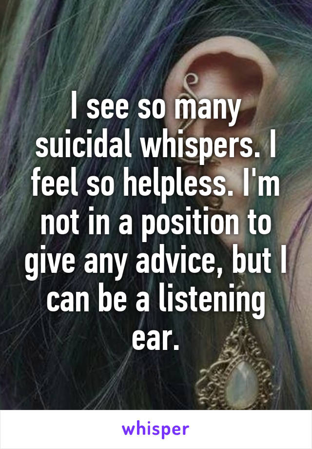 I see so many suicidal whispers. I feel so helpless. I'm not in a position to give any advice, but I can be a listening ear.