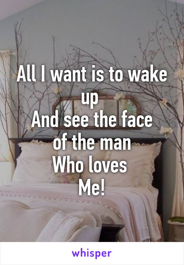 All I want is to wake up 
And see the face
 of the man 
Who loves 
Me!