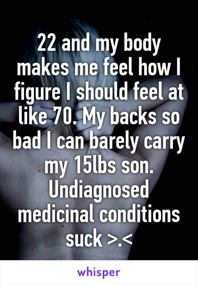 22 and my body makes me feel how I figure I should feel at like 70. My backs so bad I can barely carry my 15lbs son. Undiagnosed medicinal conditions suck >.<