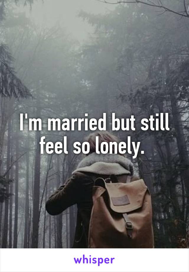 I'm married but still feel so lonely. 