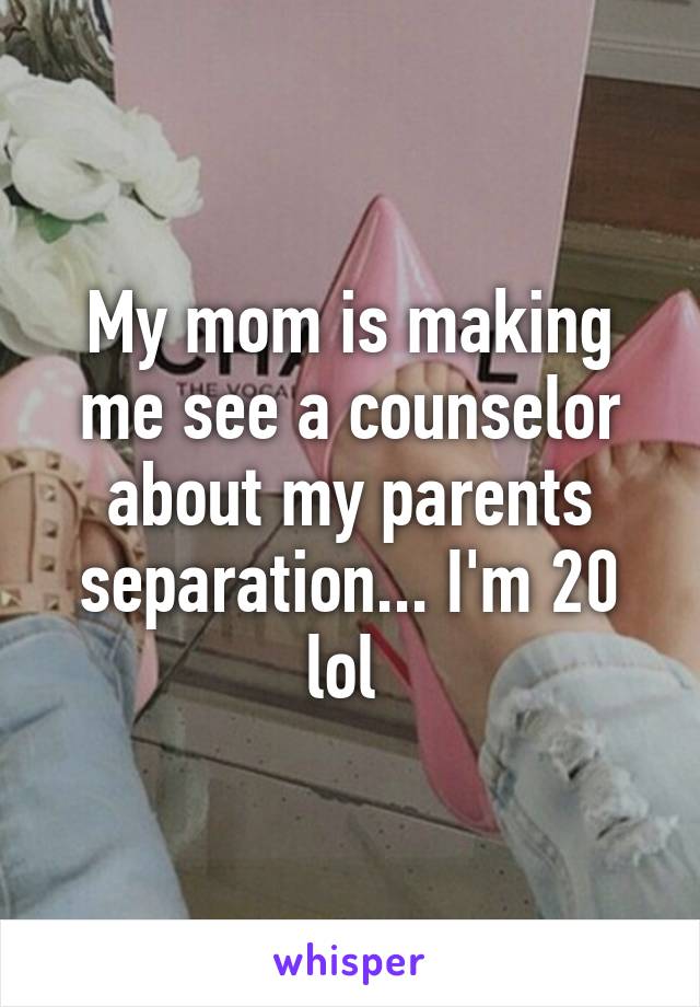 My mom is making me see a counselor about my parents separation... I'm 20 lol 