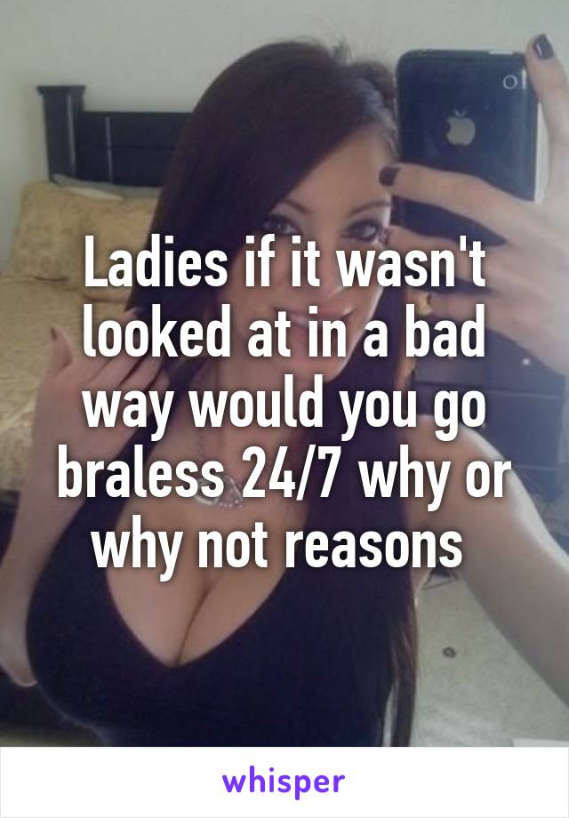 Ladies if it wasn't looked at in a bad way would you go braless 24/7 why or why not reasons 