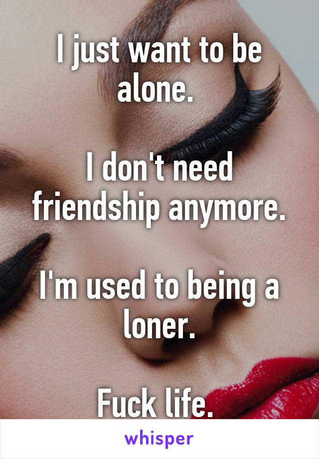 I just want to be alone. 

I don't need friendship anymore.

I'm used to being a loner.

Fuck life. 