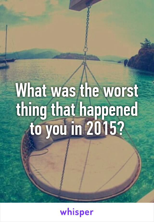 What was the worst thing that happened to you in 2015?