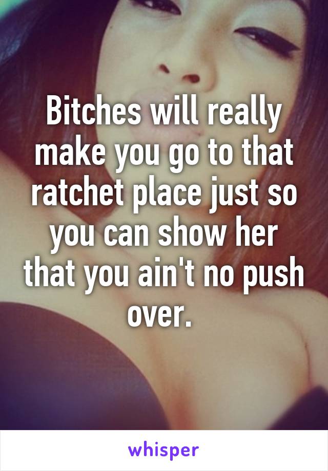 Bitches will really make you go to that ratchet place just so you can show her that you ain't no push over. 
