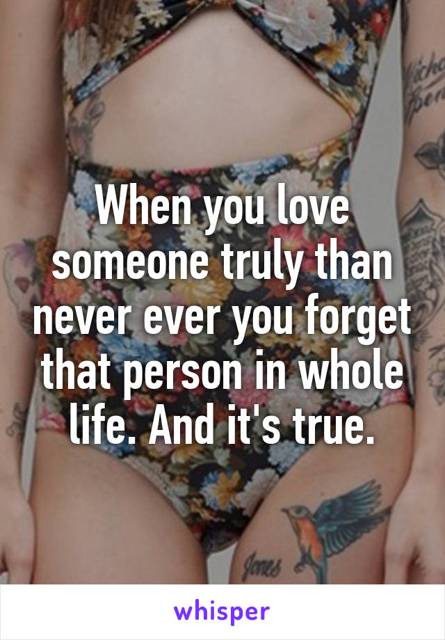 When you love someone truly than never ever you forget that person in whole life. And it's true.