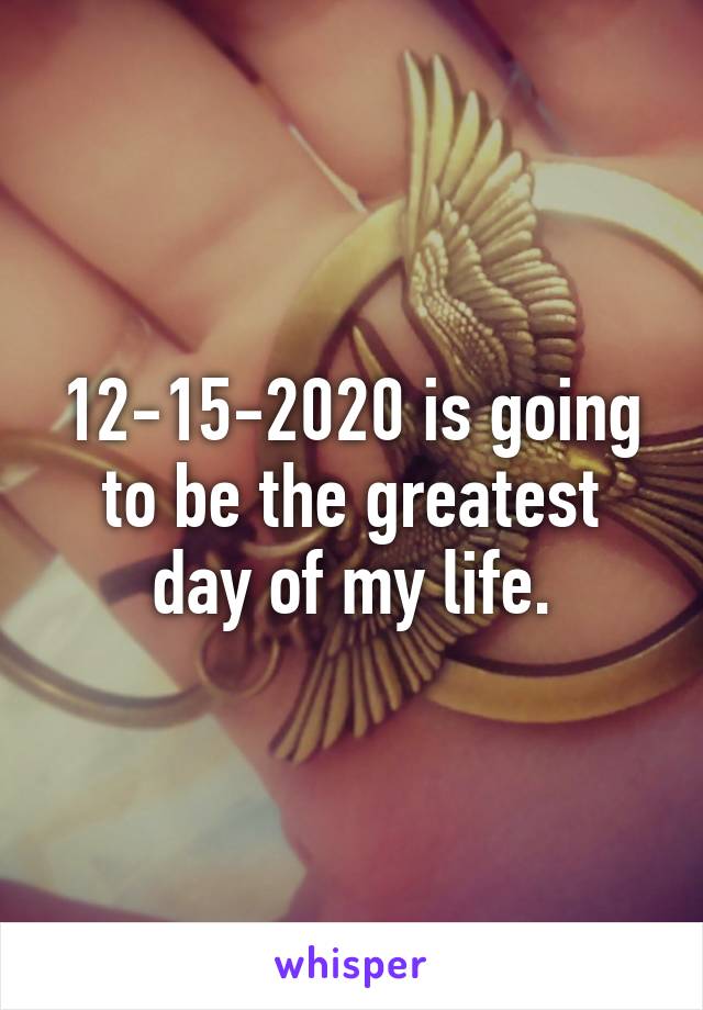 12-15-2020 is going to be the greatest day of my life.