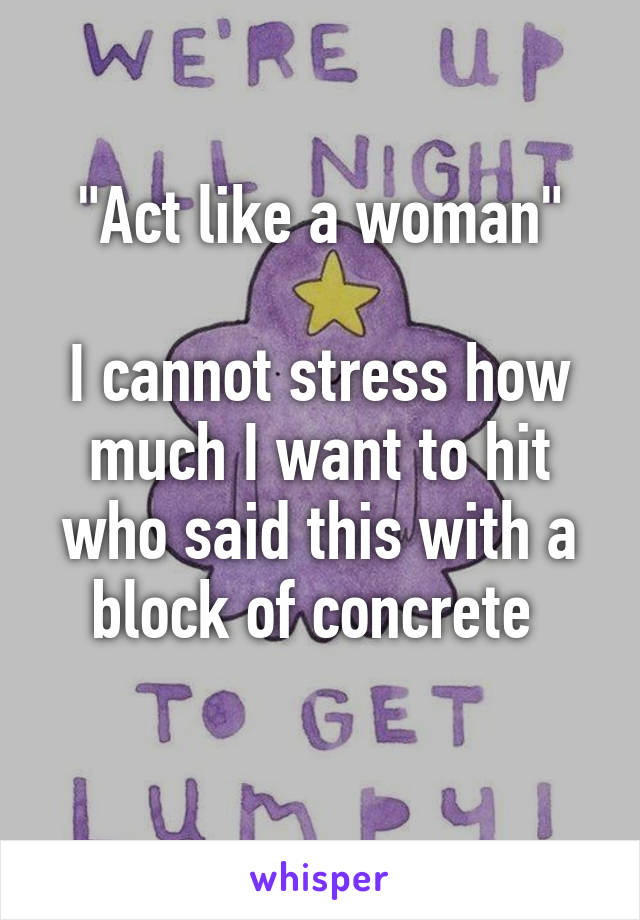 "Act like a woman"

I cannot stress how much I want to hit who said this with a block of concrete 
