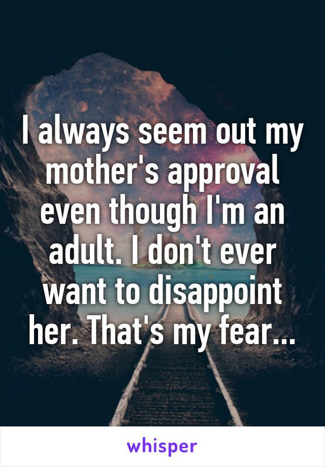 I always seem out my mother's approval even though I'm an adult. I don't ever want to disappoint her. That's my fear...