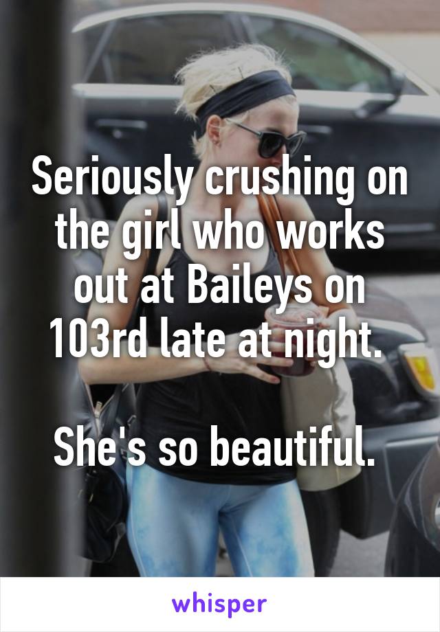 Seriously crushing on the girl who works out at Baileys on 103rd late at night. 

She's so beautiful. 