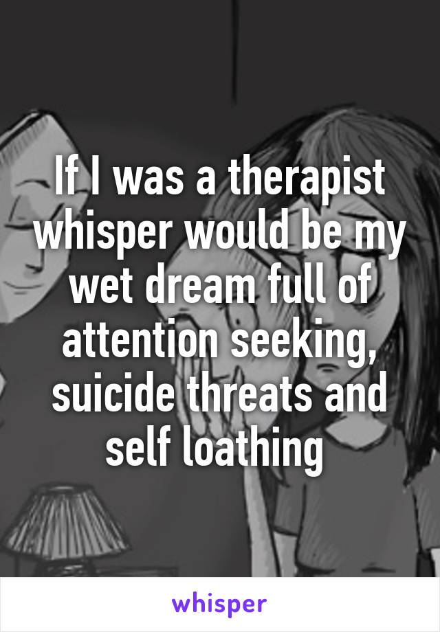 If I was a therapist whisper would be my wet dream full of attention seeking, suicide threats and self loathing 