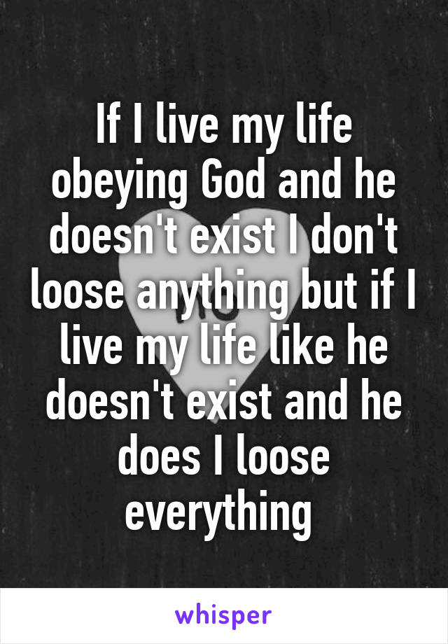 If I live my life obeying God and he doesn't exist I don't loose anything but if I live my life like he doesn't exist and he does I loose everything 