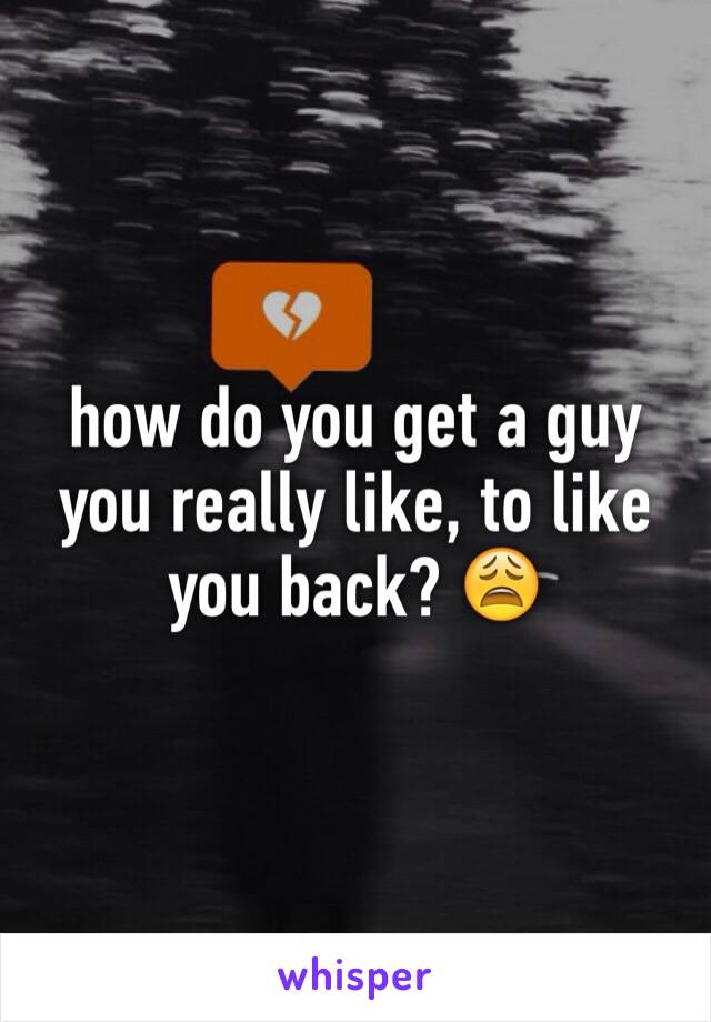 how do you get a guy you really like, to like you back? 😩