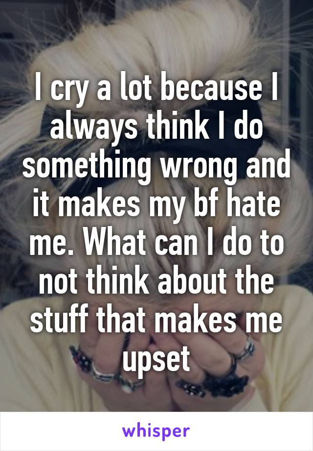 I cry a lot because I always think I do something wrong and it makes my bf hate me. What can I do to not think about the stuff that makes me upset