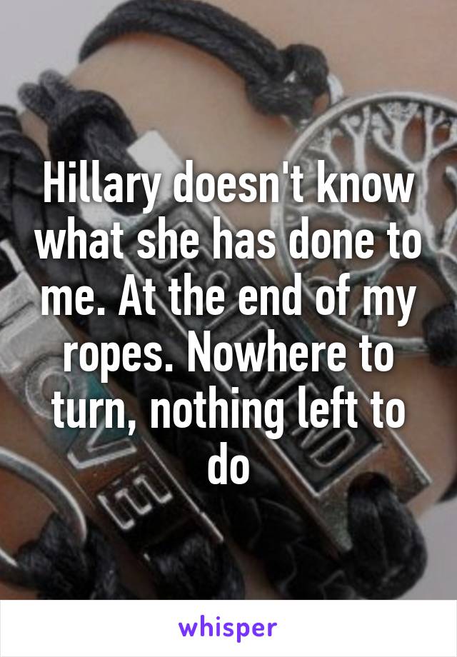 Hillary doesn't know what she has done to me. At the end of my ropes. Nowhere to turn, nothing left to do