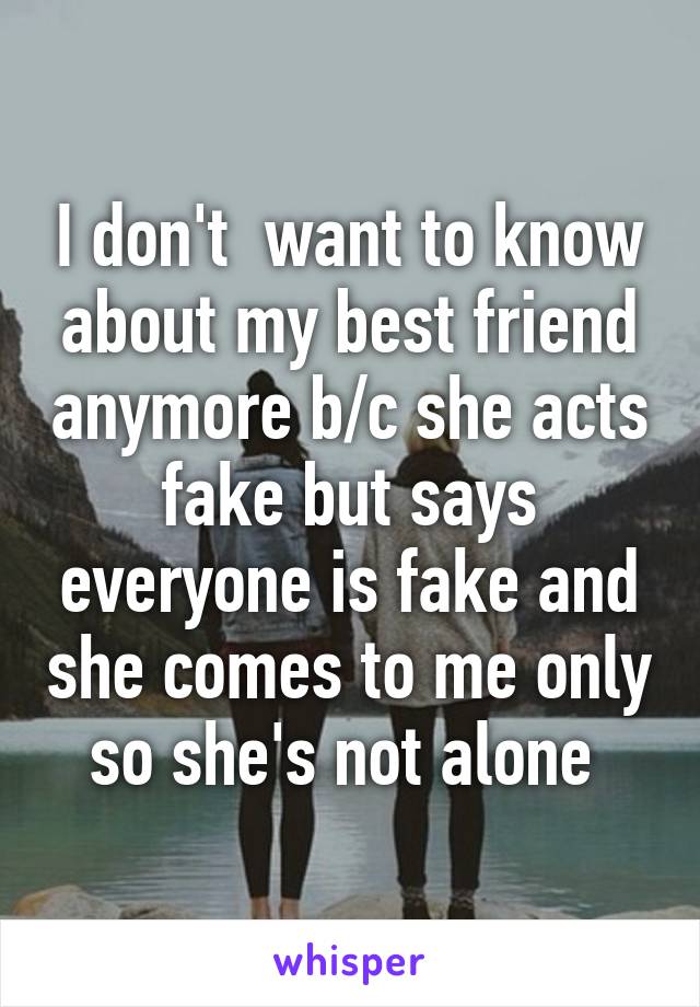 I don't  want to know about my best friend anymore b/c she acts fake but says everyone is fake and she comes to me only so she's not alone 