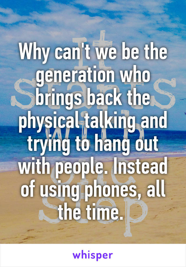 Why can't we be the generation who brings back the physical talking and trying to hang out with people. Instead of using phones, all the time. 