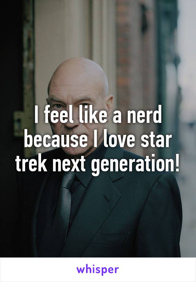 I feel like a nerd because I love star trek next generation!