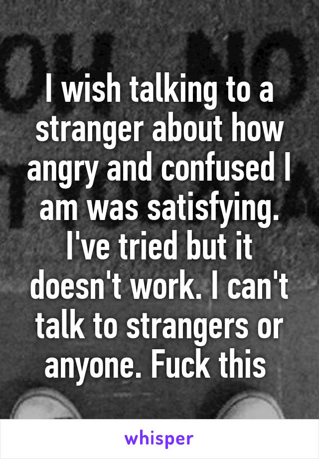 I wish talking to a stranger about how angry and confused I am was satisfying. I've tried but it doesn't work. I can't talk to strangers or anyone. Fuck this 