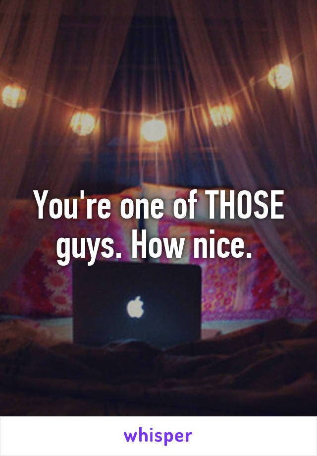 You're one of THOSE guys. How nice. 