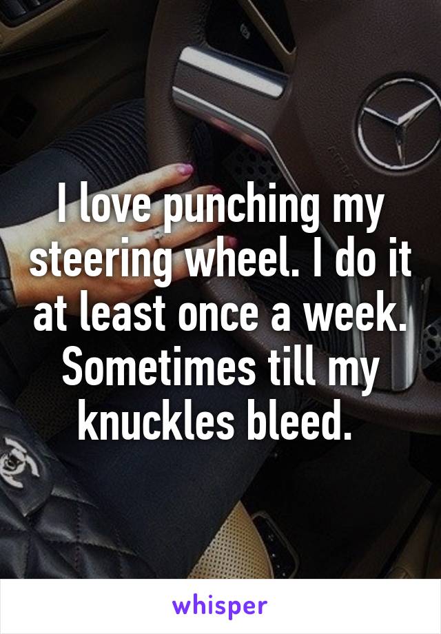 I love punching my steering wheel. I do it at least once a week. Sometimes till my knuckles bleed. 