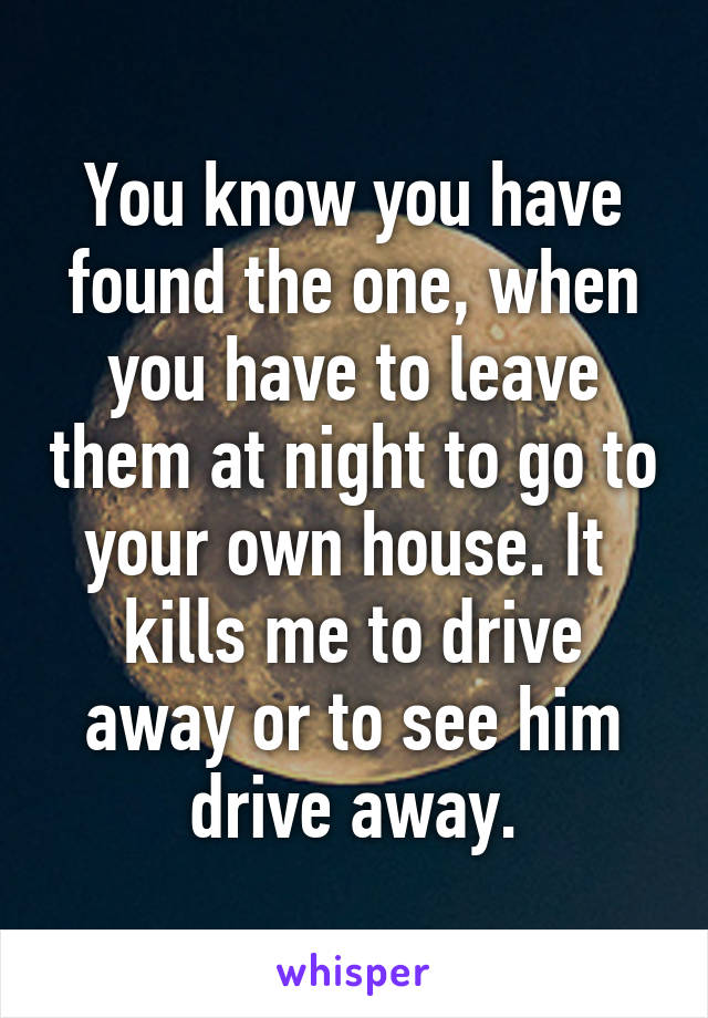 You know you have found the one, when you have to leave them at night to go to your own house. It  kills me to drive away or to see him drive away.