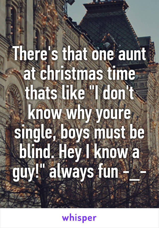 There's that one aunt at christmas time thats like "I don't know why youre single, boys must be blind. Hey I know a guy!" always fun -_-