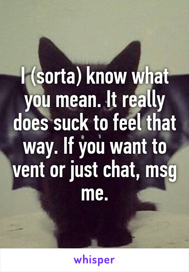 I (sorta) know what you mean. It really does suck to feel that way. If you want to vent or just chat, msg me.