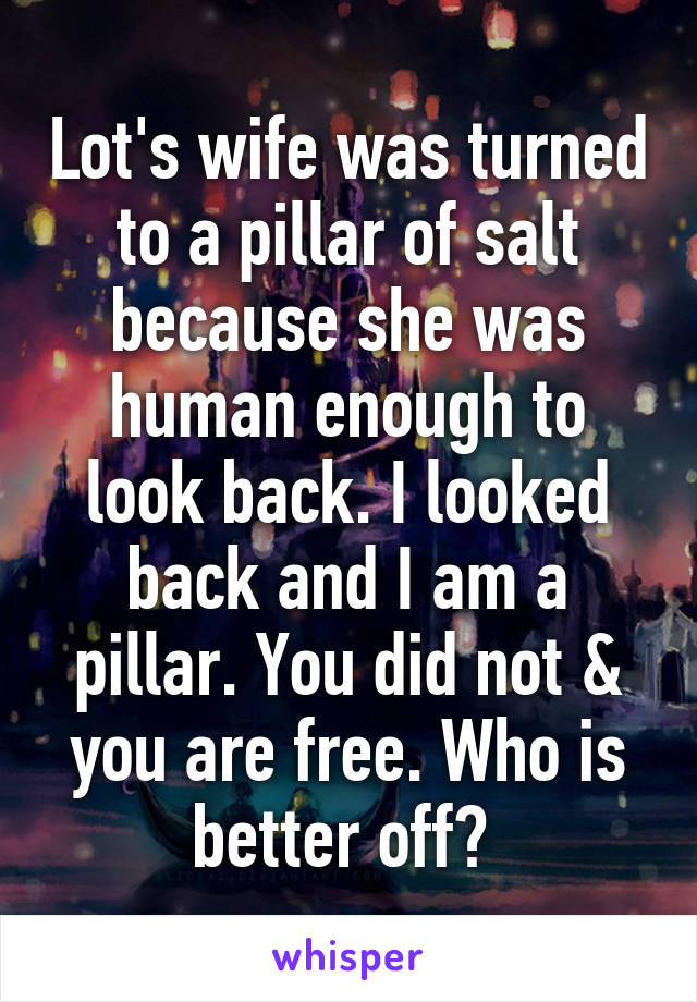 Lot's wife was turned to a pillar of salt because she was human enough to look back. I looked back and I am a pillar. You did not & you are free. Who is better off? 