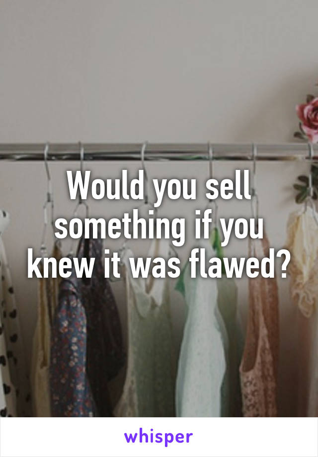 Would you sell something if you knew it was flawed?