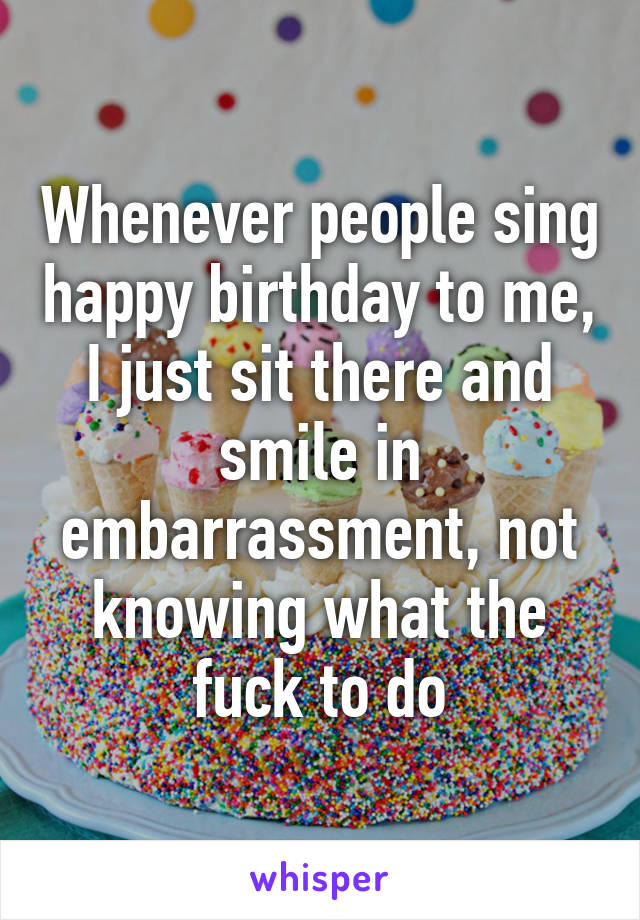 Whenever people sing happy birthday to me, I just sit there and smile in embarrassment, not knowing what the fuck to do