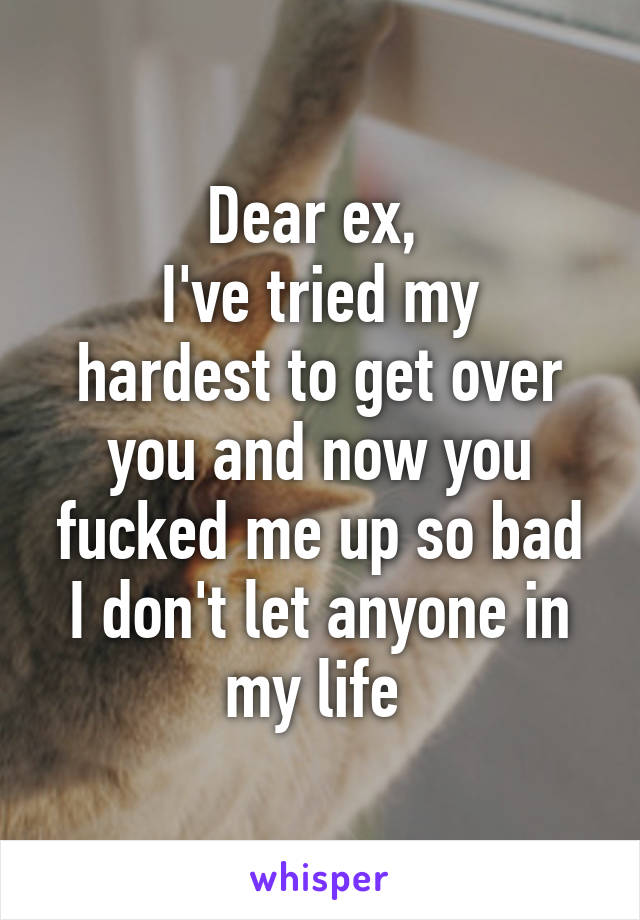 Dear ex, 
I've tried my hardest to get over you and now you fucked me up so bad I don't let anyone in my life 