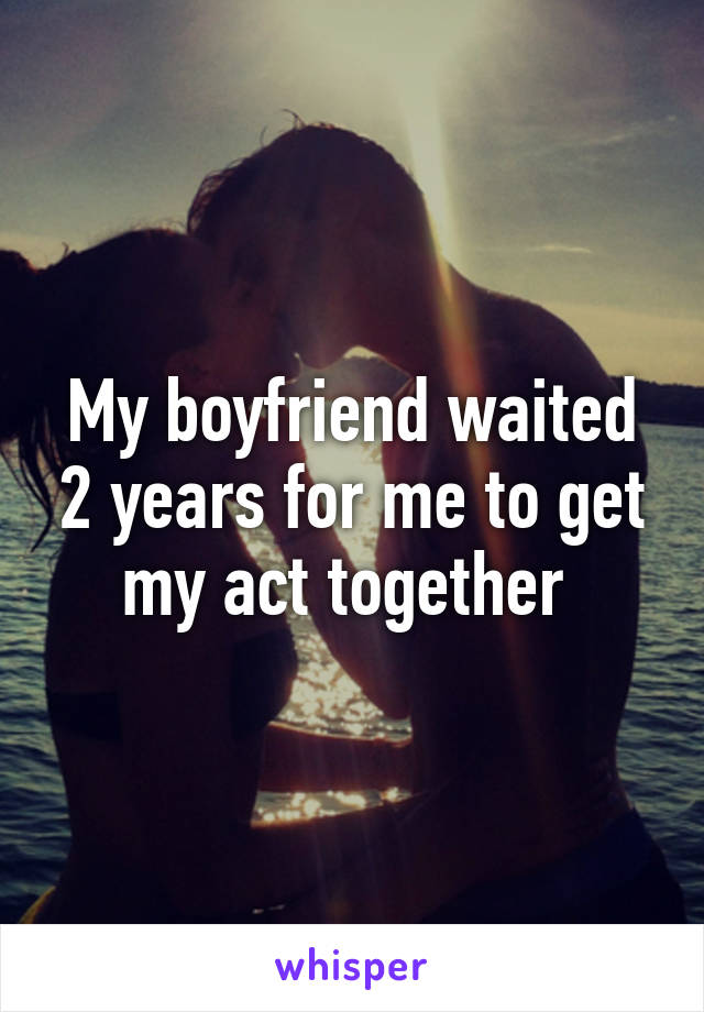 My boyfriend waited 2 years for me to get my act together 