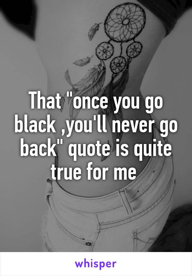 That "once you go black ,you'll never go back" quote is quite true for me 