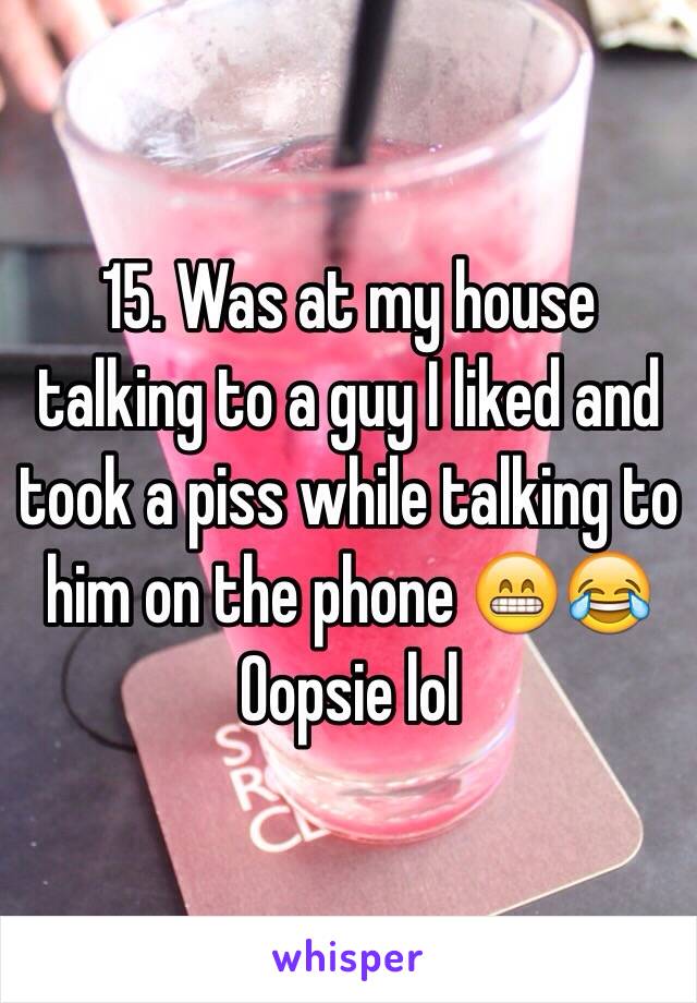 15. Was at my house talking to a guy I liked and took a piss while talking to him on the phone 😁😂 Oopsie lol