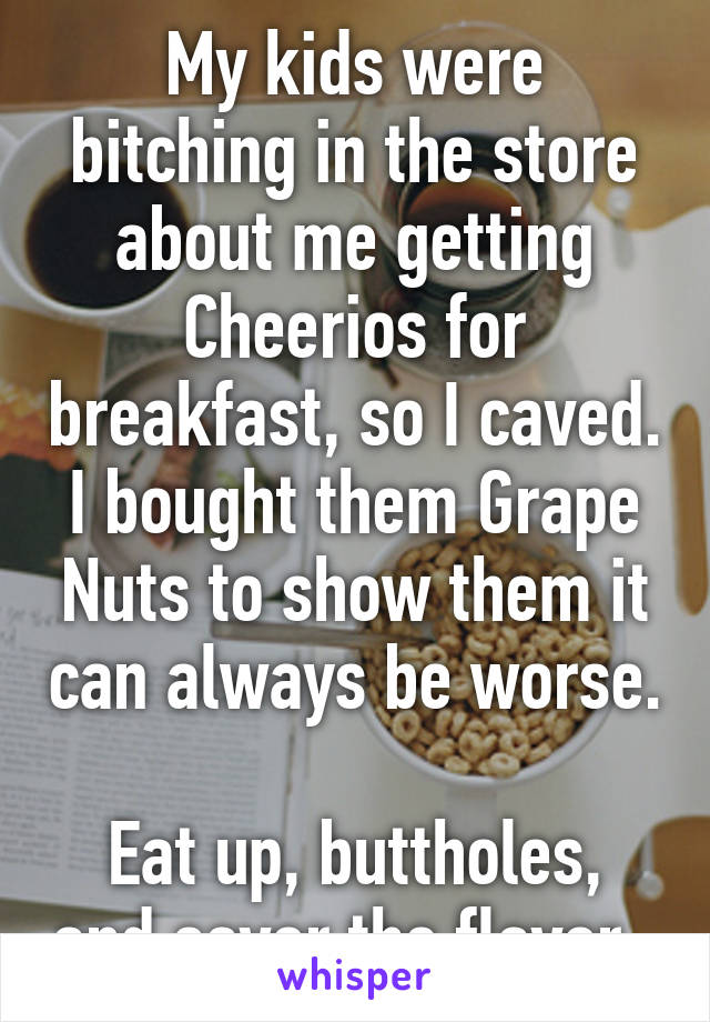 My kids were bitching in the store about me getting Cheerios for breakfast, so I caved. I bought them Grape Nuts to show them it can always be worse. 
Eat up, buttholes, and savor the flavor. 