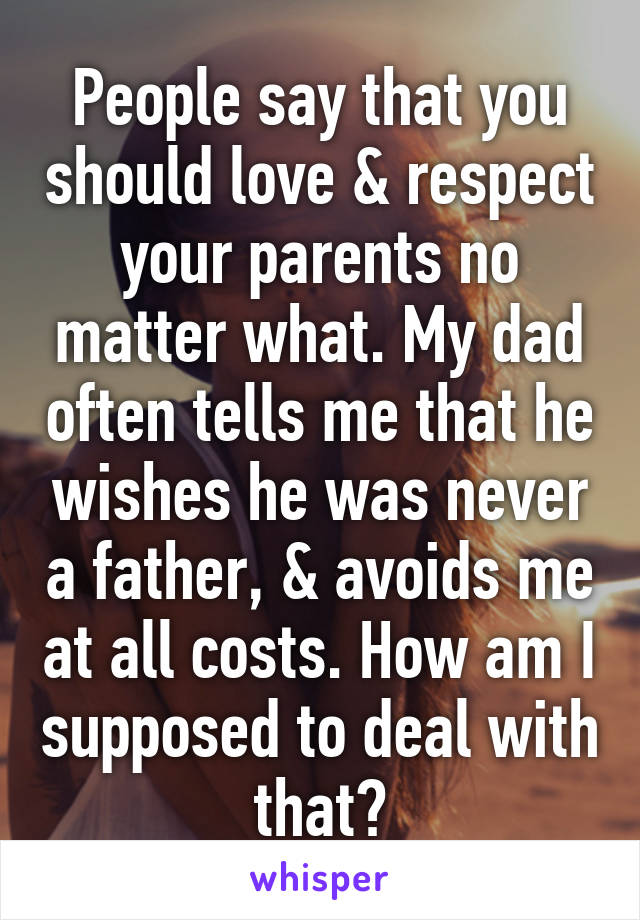 People say that you should love & respect your parents no matter what. My dad often tells me that he wishes he was never a father, & avoids me at all costs. How am I supposed to deal with that?