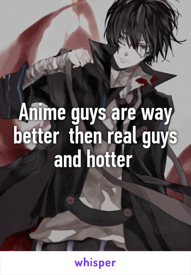 Anime guys are way better  then real guys and hotter 