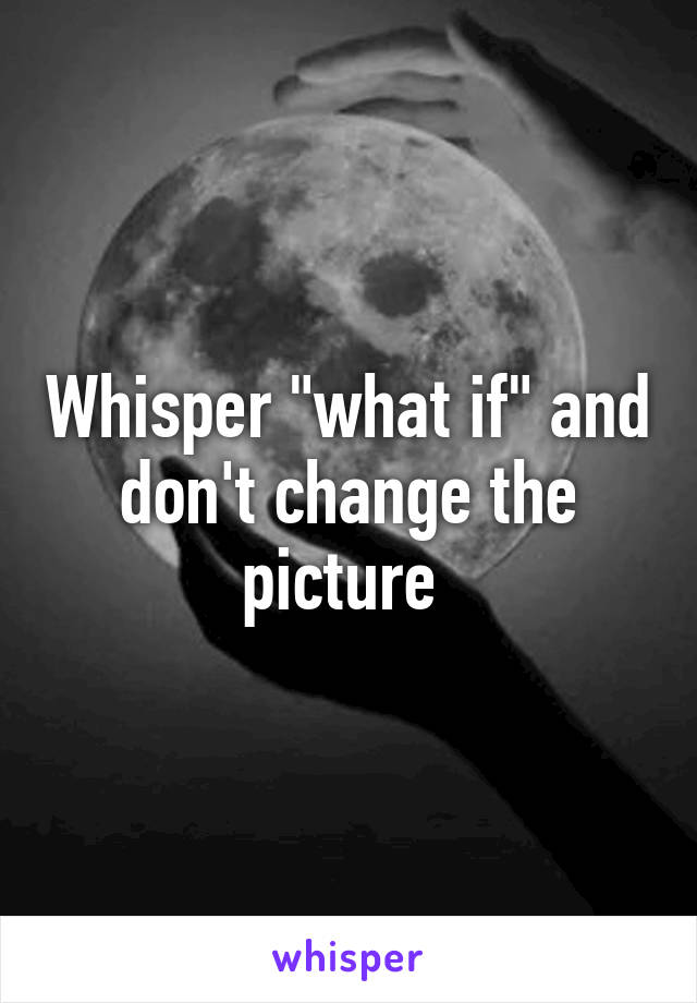 Whisper "what if" and don't change the picture 