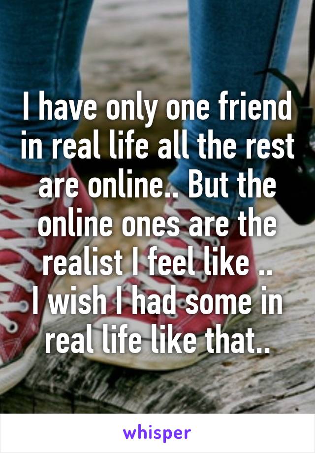 I have only one friend in real life all the rest are online.. But the online ones are the realist I feel like ..
I wish I had some in real life like that..