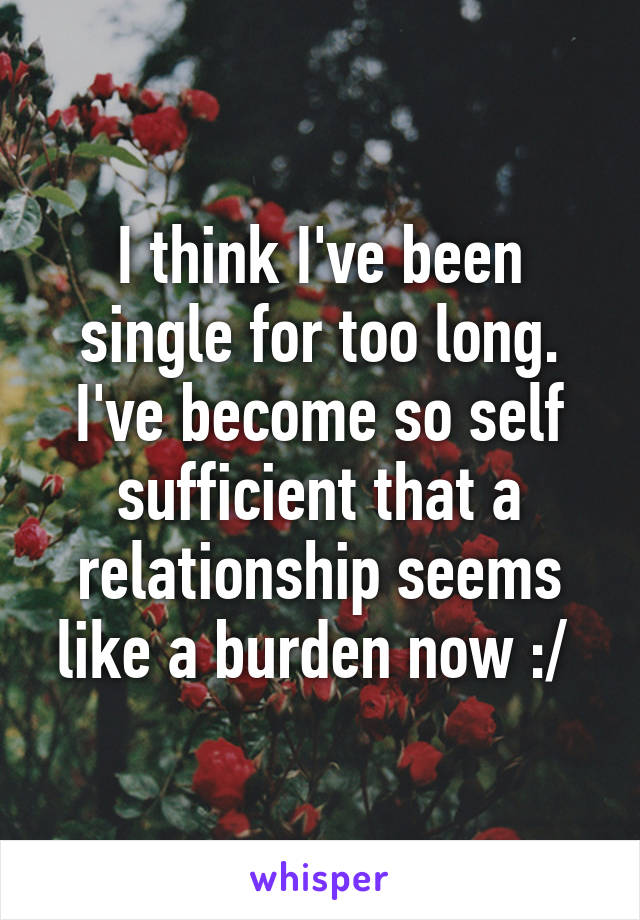 I think I've been single for too long. I've become so self sufficient that a relationship seems like a burden now :/ 