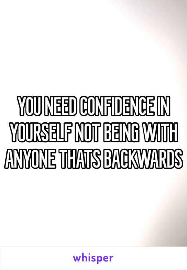 YOU NEED CONFIDENCE IN YOURSELF NOT BEING WITH ANYONE THATS BACKWARDS 