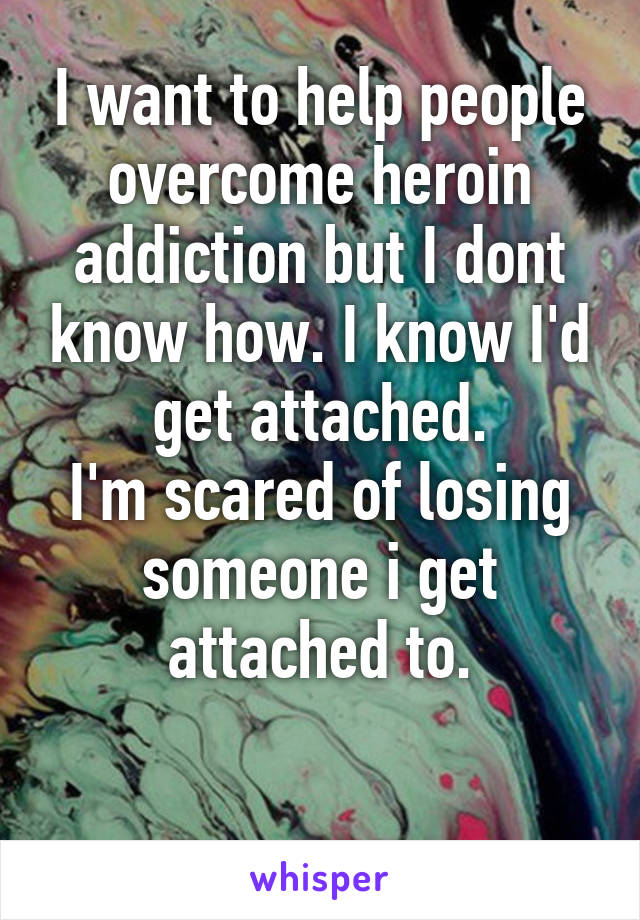 I want to help people overcome heroin addiction but I dont know how. I know I'd get attached.
I'm scared of losing someone i get attached to.

