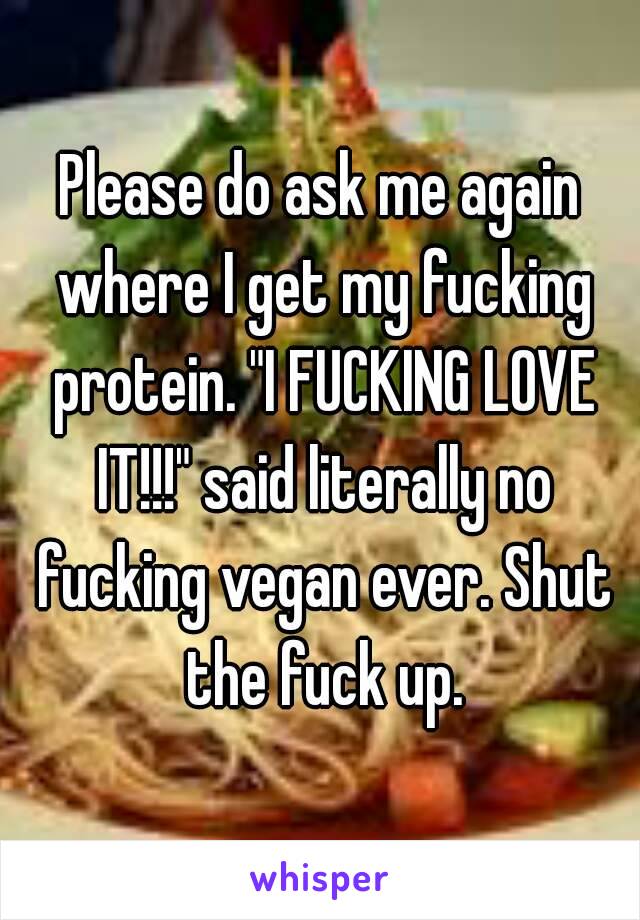 Please do ask me again where I get my fucking protein. "I FUCKING LOVE IT!!!" said literally no fucking vegan ever. Shut the fuck up.