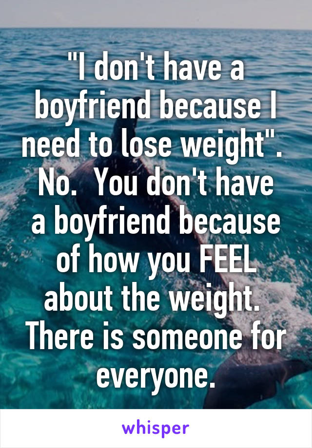 "I don't have a boyfriend because I need to lose weight". 
No.  You don't have a boyfriend because of how you FEEL about the weight.  There is someone for everyone.