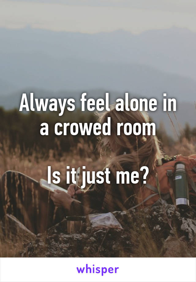 Always feel alone in a crowed room

Is it just me?