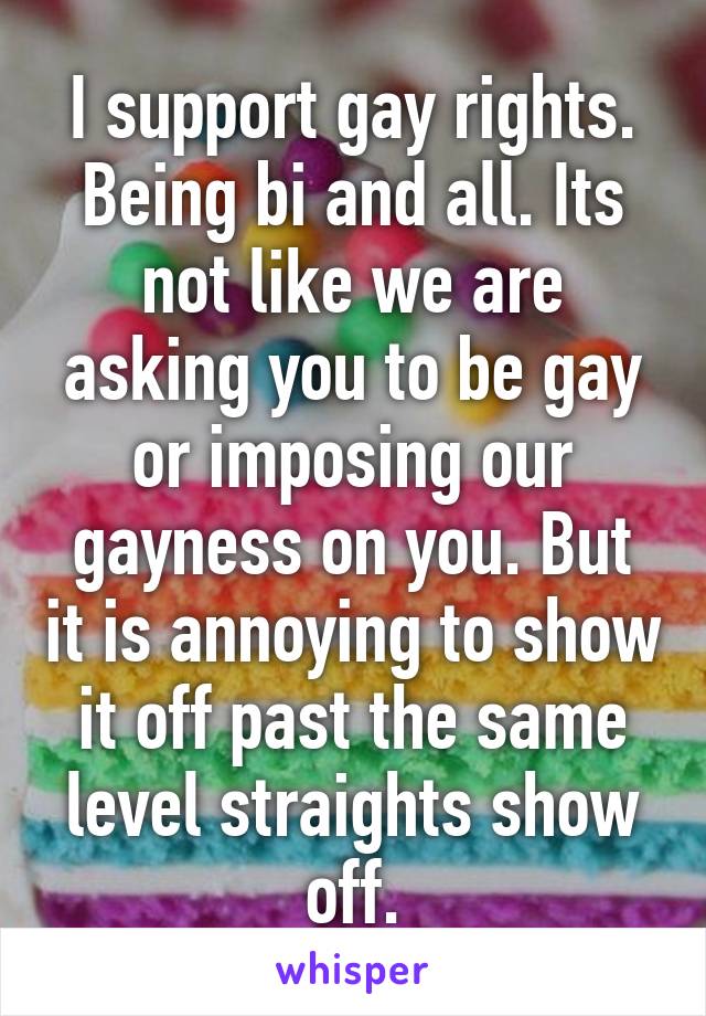 I support gay rights. Being bi and all. Its not like we are asking you to be gay or imposing our gayness on you. But it is annoying to show it off past the same level straights show off.