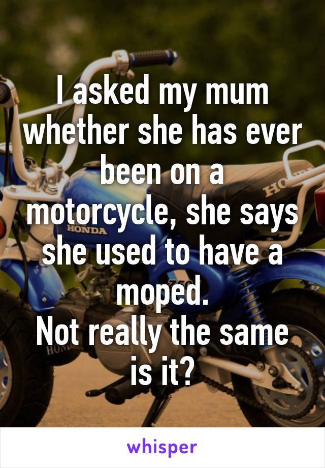 I asked my mum whether she has ever been on a motorcycle, she says she used to have a moped.
Not really the same is it?