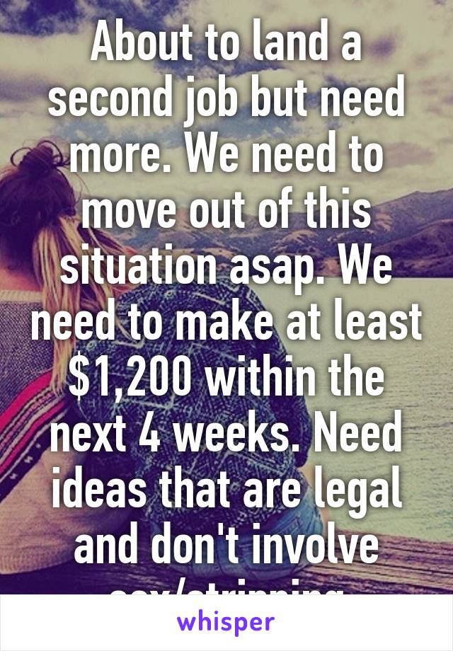 About to land a second job but need more. We need to move out of this situation asap. We need to make at least $1,200 within the next 4 weeks. Need ideas that are legal and don't involve sex/stripping